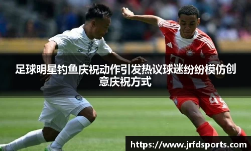 足球明星钓鱼庆祝动作引发热议球迷纷纷模仿创意庆祝方式