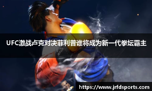 UFC激战卢克对决菲利普谁将成为新一代拳坛霸主